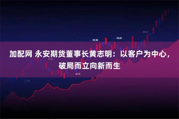 加配网 永安期货董事长黄志明：以客户为中心，破局而立向新而生