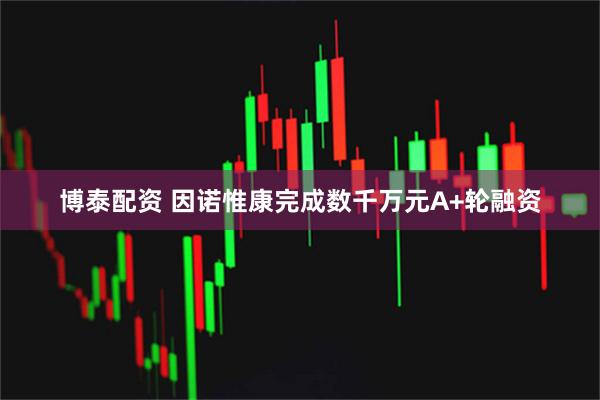 博泰配资 因诺惟康完成数千万元A+轮融资