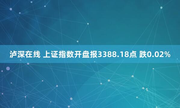 泸深在线 上证指数开盘报3388.18点 跌0.02%