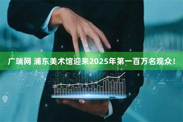 广瑞网 浦东美术馆迎来2025年第一百万名观众！