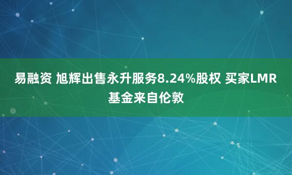 易融资 旭辉出售永升服务8.24%股权 买家LMR基金来自伦敦