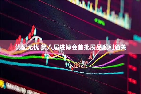 优配无忧 第八届进博会首批展品顺利通关
