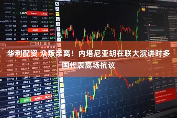 华利配资 众叛亲离！内塔尼亚胡在联大演讲时多国代表离场抗议