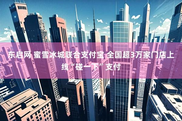 东启网 蜜雪冰城联合支付宝 全国超3万家门店上线“碰一下”支付