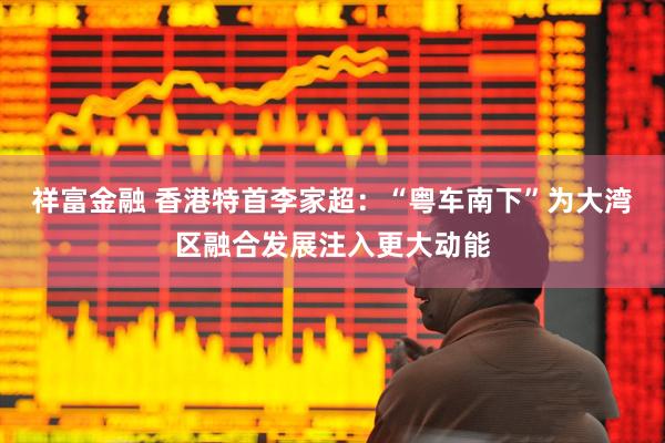 祥富金融 香港特首李家超：“粤车南下”为大湾区融合发展注入更大动能