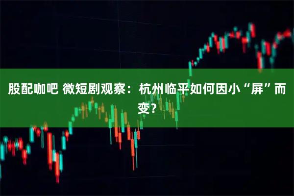 股配咖吧 微短剧观察：杭州临平如何因小“屏”而变？