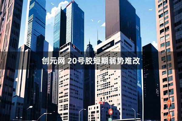 创元网 20号胶短期弱势难改