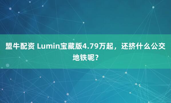 盟牛配资 Lumin宝藏版4.79万起，还挤什么公交地铁呢？