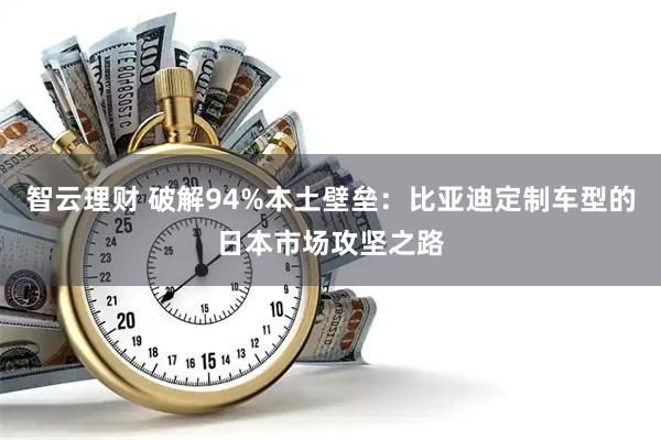 智云理财 破解94%本土壁垒：比亚迪定制车型的日本市场攻坚之路