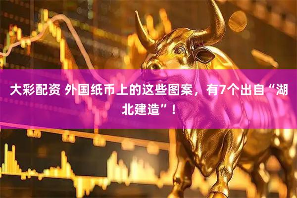 大彩配资 外国纸币上的这些图案，有7个出自“湖北建造”！