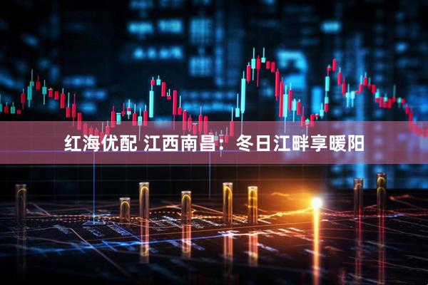 红海优配 江西南昌：冬日江畔享暖阳