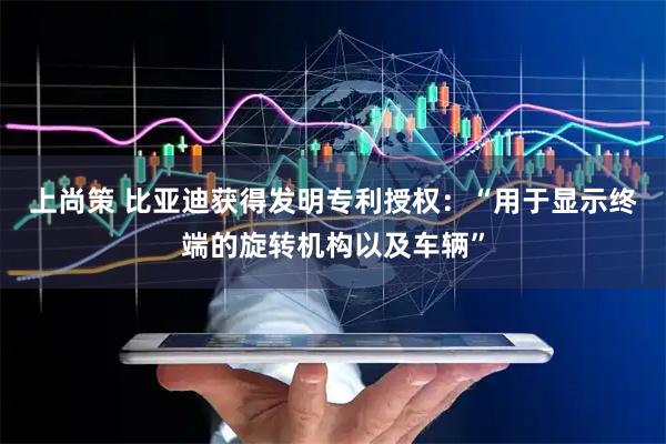 上尚策 比亚迪获得发明专利授权：“用于显示终端的旋转机构以及车辆”