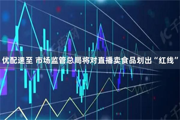 优配速至 市场监管总局将对直播卖食品划出“红线”