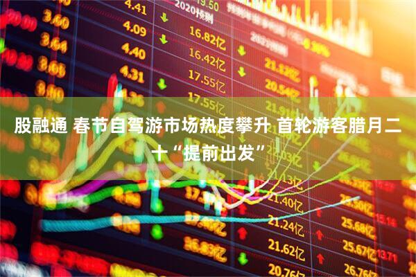 股融通 春节自驾游市场热度攀升 首轮游客腊月二十“提前出发”