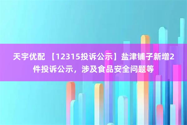 天宇优配 【12315投诉公示】盐津铺子新增2件投诉公示，涉及食品安全问题等