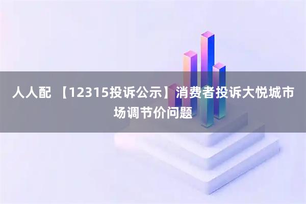 人人配 【12315投诉公示】消费者投诉大悦城市场调节价问题