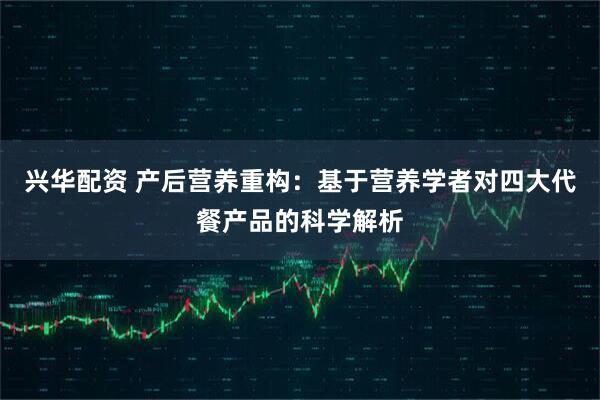兴华配资 产后营养重构：基于营养学者对四大代餐产品的科学解析