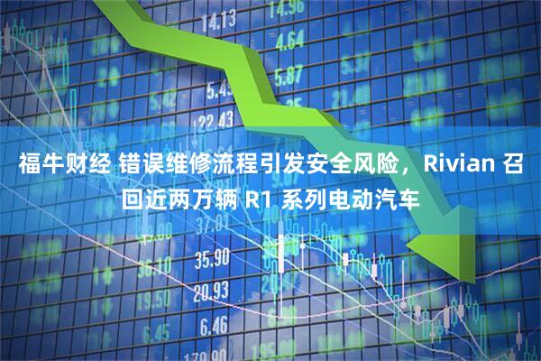 福牛财经 错误维修流程引发安全风险，Rivian 召回近两万辆 R1 系列电动汽车