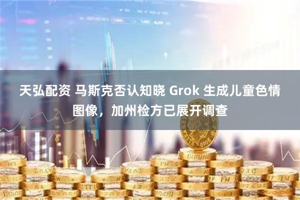 天弘配资 马斯克否认知晓 Grok 生成儿童色情图像，加州检方已展开调查