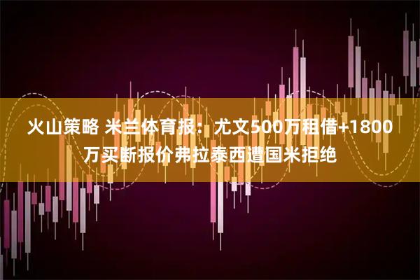 火山策略 米兰体育报：尤文500万租借+1800万买断报价弗拉泰西遭国米拒绝