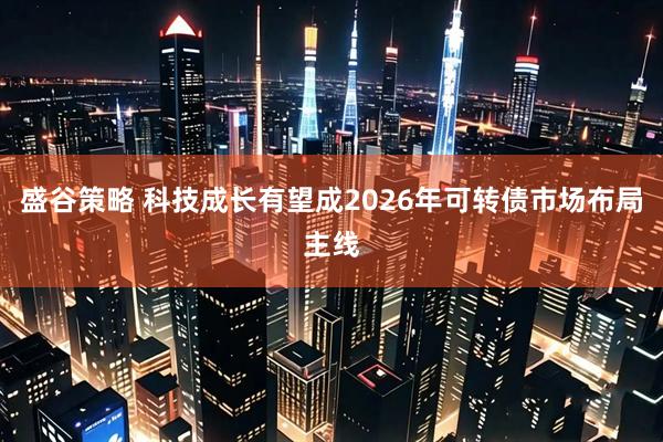 盛谷策略 科技成长有望成2026年可转债市场布局主线