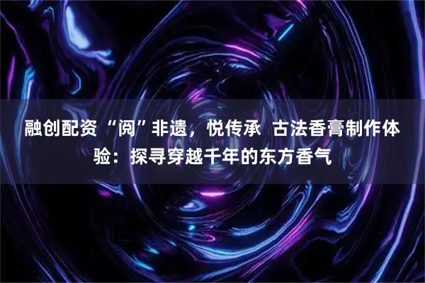 融创配资 “阅”非遗，悦传承  古法香膏制作体验：探寻穿越千年的东方香气