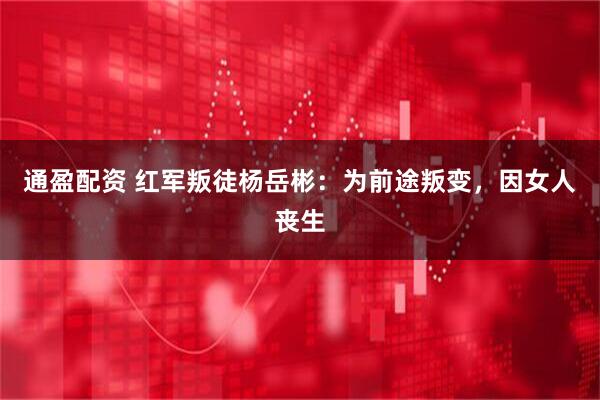 通盈配资 红军叛徒杨岳彬：为前途叛变，因女人丧生