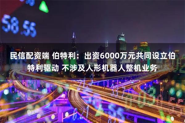 民信配资端 伯特利：出资6000万元共同设立伯特利驱动 不涉及人形机器人整机业务