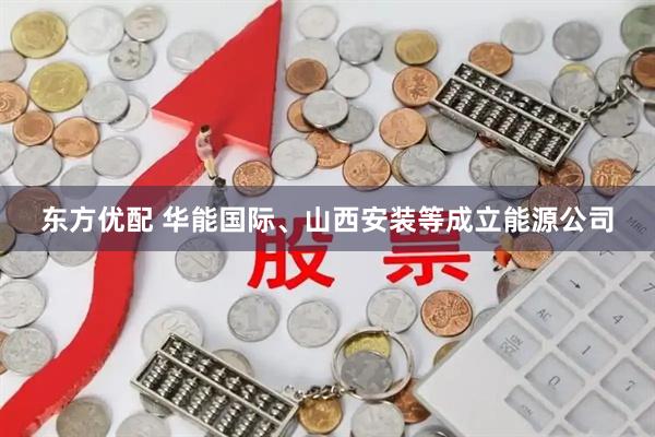 东方优配 华能国际、山西安装等成立能源公司