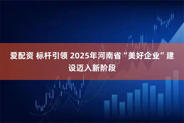 爱配资 标杆引领 2025年河南省“美好企业”建设迈入新阶段