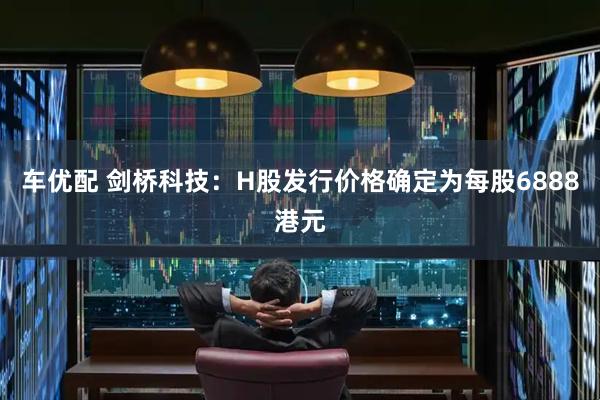 车优配 剑桥科技：H股发行价格确定为每股6888港元