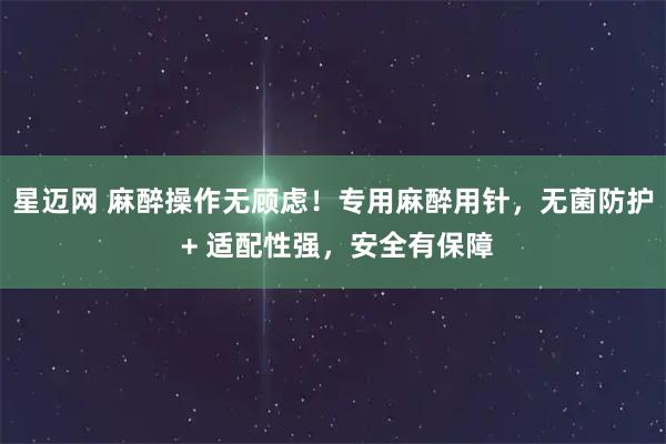 星迈网 麻醉操作无顾虑！专用麻醉用针，无菌防护 + 适配性强，安全有保障