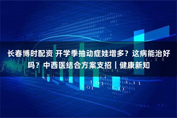 长春博时配资 开学季抽动症娃增多？这病能治好吗？中西医结合方案支招｜健康新知