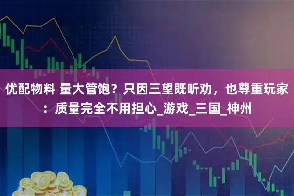 优配物料 量大管饱？只因三望既听劝，也尊重玩家：质量完全不用担心_游戏_三国_神州