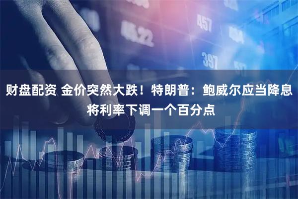 财盘配资 金价突然大跌！特朗普：鲍威尔应当降息 将利率下调一个百分点